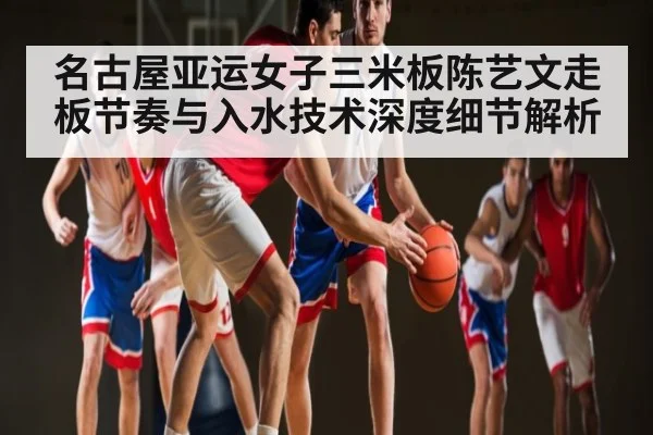 名古屋亚运女子三米板陈艺文走板节奏与入水技术深度细节解析