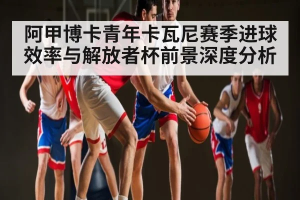 阿甲博卡青年卡瓦尼赛季进球效率与解放者杯前景深度分析