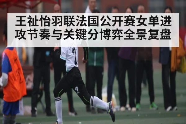王祉怡羽联法国公开赛女单进攻节奏与关键分博弈全景复盘