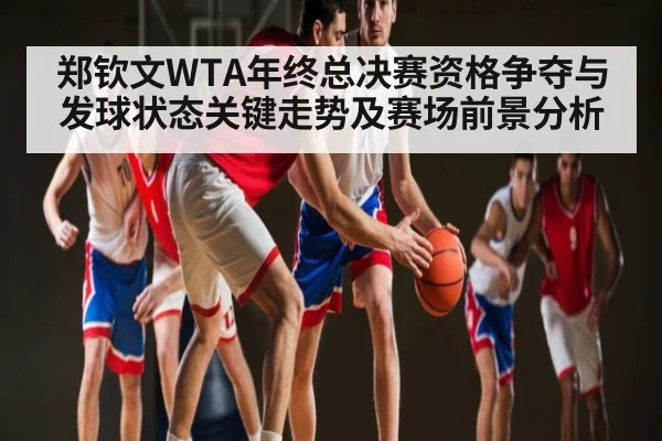 郑钦文WTA年终总决赛资格争夺与发球状态关键走势及赛场前景分析